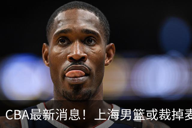 CBA最新消息！上海男篮或裁掉麦基，深圳主帅顾全面临下课